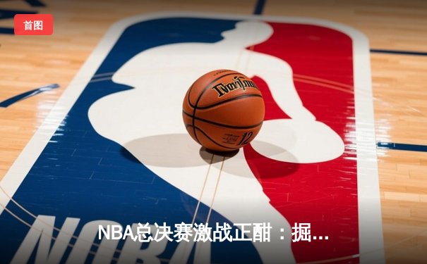 NBA总决赛激战正酣：掘金主场逆转热火，约基奇三双统治攻防