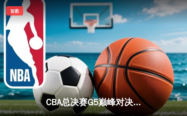 CBA总决赛G5巅峰对决：辽宁男篮加时险胜广东 成功实现三连冠伟业