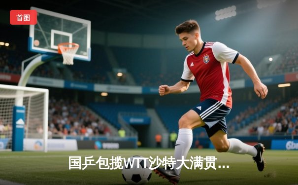 国乒包揽WTT沙特大满贯五冠 王楚钦力克费利克斯登顶男单